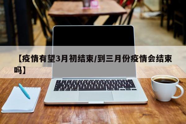 【疫情有望3月初结束/到三月份疫情会结束吗】