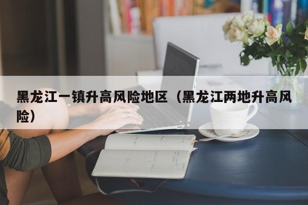 黑龙江一镇升高风险地区（黑龙江两地升高风险）
