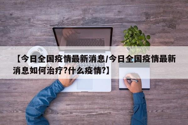 【今日全国疫情最新消息/今日全国疫情最新消息如何治疗?什么疫情?】