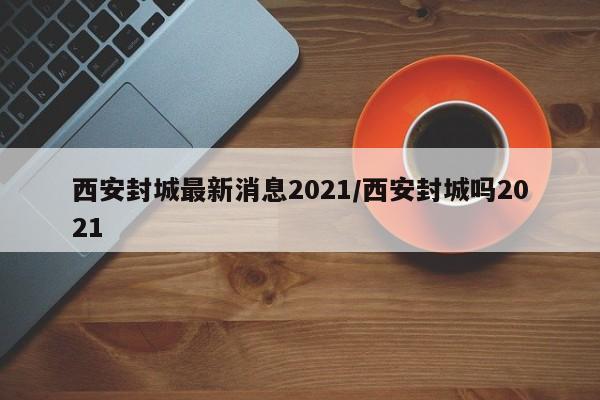 西安封城最新消息2021/西安封城吗2021
