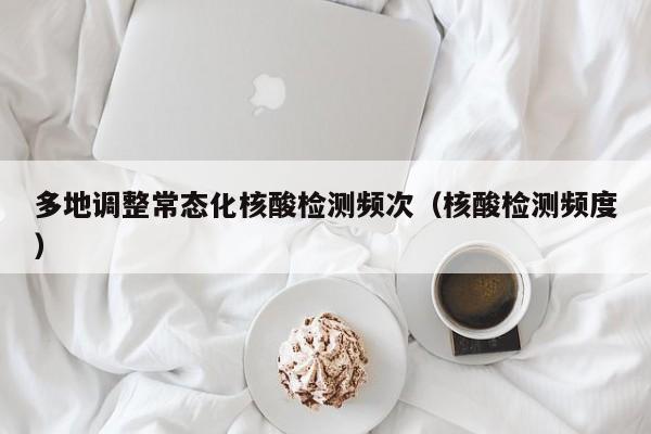 多地调整常态化核酸检测频次（核酸检测频度）