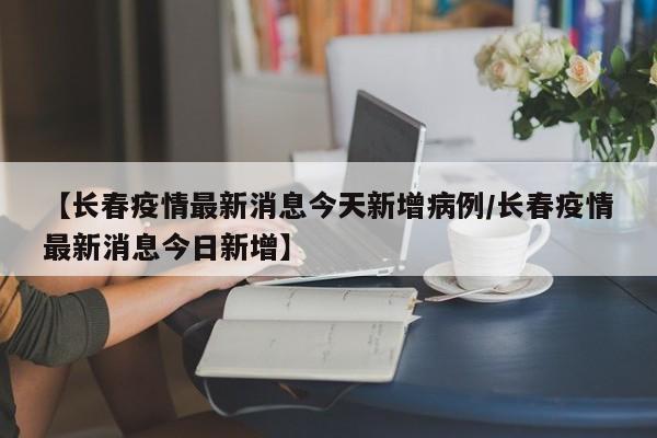 【长春疫情最新消息今天新增病例/长春疫情最新消息今日新增】