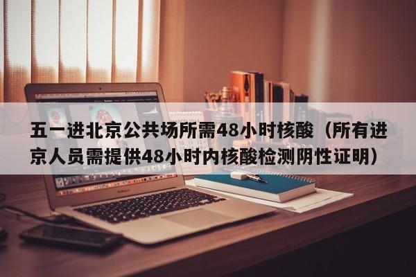 五一进北京公共场所需48小时核酸（所有进京人员需提供48小时内核酸检测阴性证明）