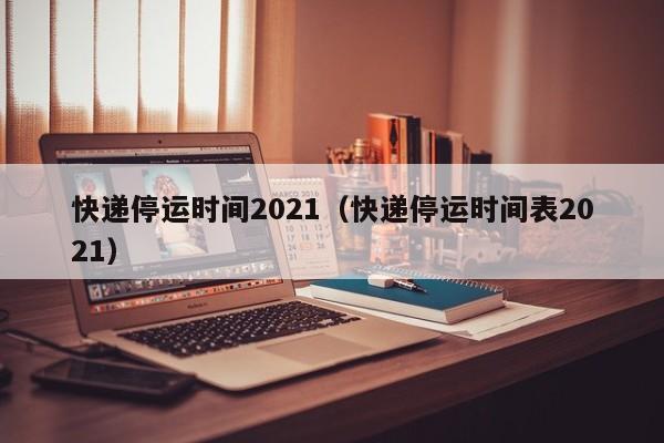 快递停运时间2021（快递停运时间表2021）