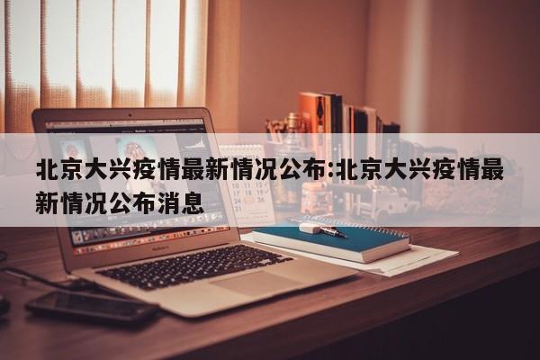 北京大兴疫情最新情况公布:北京大兴疫情最新情况公布消息