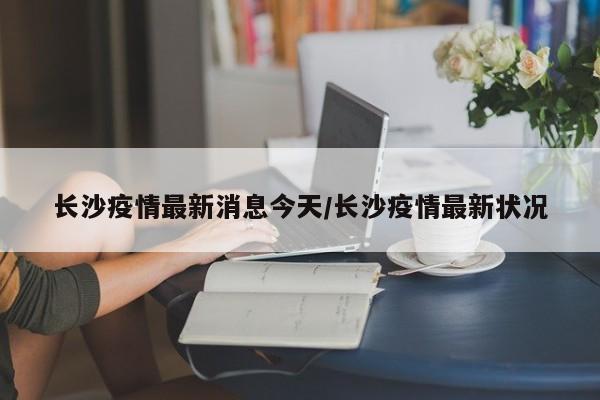 长沙疫情最新消息今天/长沙疫情最新状况