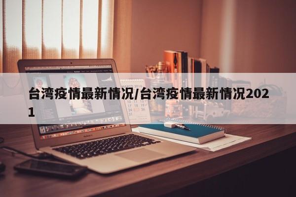 台湾疫情最新情况/台湾疫情最新情况2021