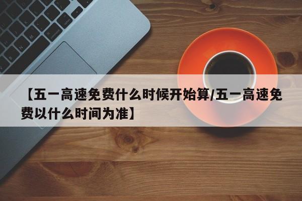 【五一高速免费什么时候开始算/五一高速免费以什么时间为准】