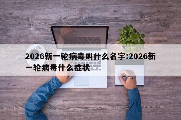 2026新一轮病毒叫什么名字:2026新一轮病毒什么症状