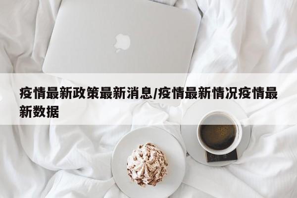 疫情最新政策最新消息/疫情最新情况疫情最新数据