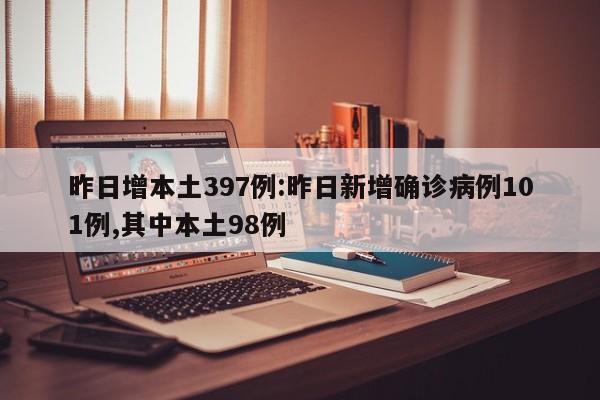 昨日增本土397例:昨日新增确诊病例101例,其中本土98例