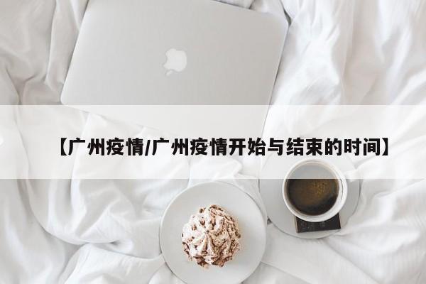 【广州疫情/广州疫情开始与结束的时间】