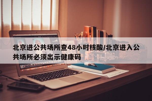 北京进公共场所查48小时核酸/北京进入公共场所必须出示健康码
