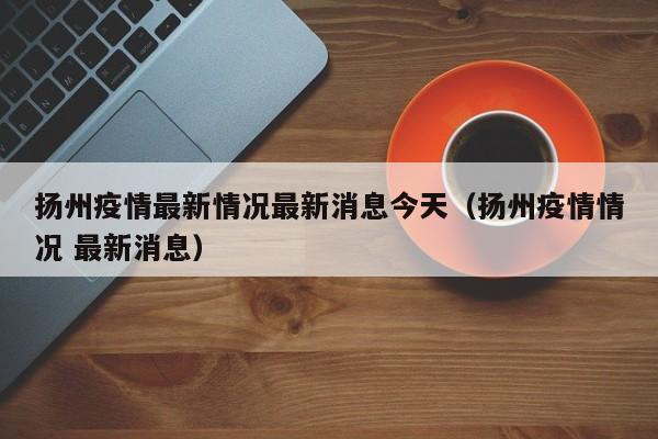扬州疫情最新情况最新消息今天（扬州疫情情况 最新消息）