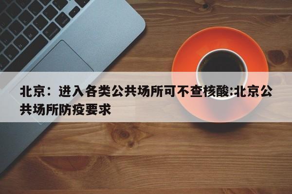 北京：进入各类公共场所可不查核酸:北京公共场所防疫要求
