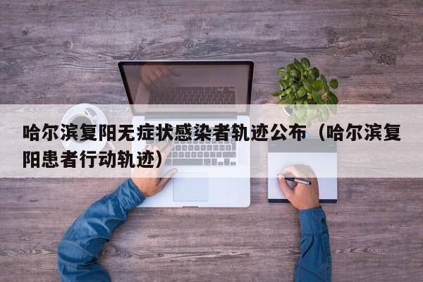 哈尔滨复阳无症状感染者轨迹公布（哈尔滨复阳患者行动轨迹）