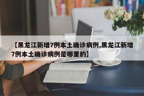 【黑龙江新增7例本土确诊病例,黑龙江新增7例本土确诊病例是哪里的】