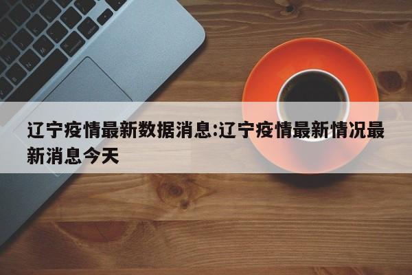 辽宁疫情最新数据消息:辽宁疫情最新情况最新消息今天