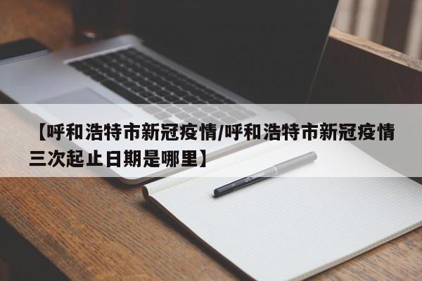 【呼和浩特市新冠疫情/呼和浩特市新冠疫情三次起止日期是哪里】
