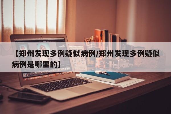 【郑州发现多例疑似病例/郑州发现多例疑似病例是哪里的】