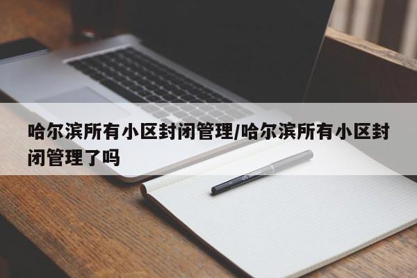 哈尔滨所有小区封闭管理/哈尔滨所有小区封闭管理了吗