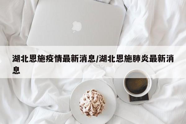 湖北恩施疫情最新消息/湖北恩施肺炎最新消息