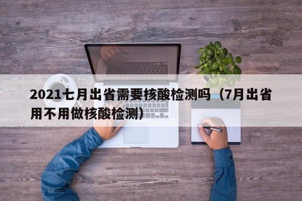 2021七月出省需要核酸检测吗（7月出省用不用做核酸检测）