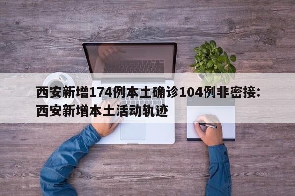 西安新增174例本土确诊104例非密接:西安新增本土活动轨迹