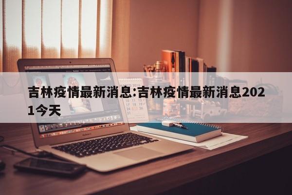 吉林疫情最新消息:吉林疫情最新消息2021今天