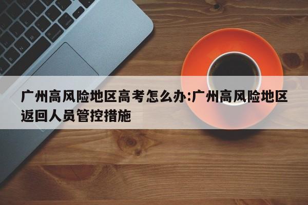 广州高风险地区高考怎么办:广州高风险地区返回人员管控措施