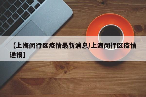 【上海闵行区疫情最新消息/上海闵行区疫情通报】