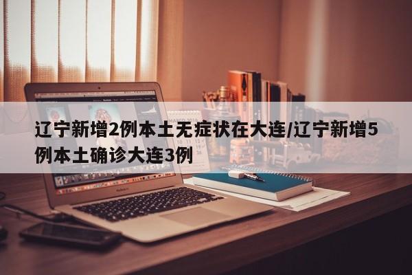 辽宁新增2例本土无症状在大连/辽宁新增5例本土确诊大连3例