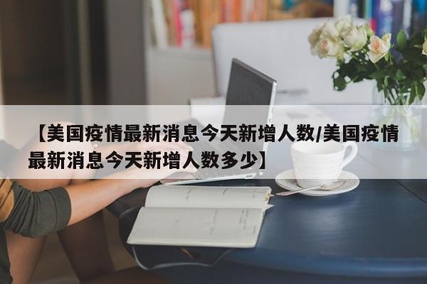 【美国疫情最新消息今天新增人数/美国疫情最新消息今天新增人数多少】