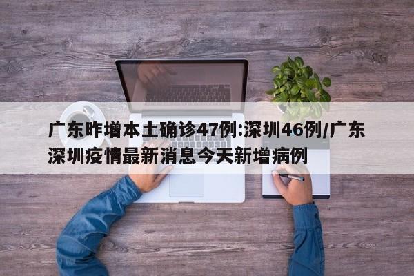 广东昨增本土确诊47例:深圳46例/广东深圳疫情最新消息今天新增病例