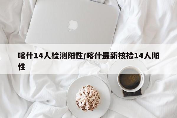 喀什14人检测阳性/喀什最新核检14人阳性