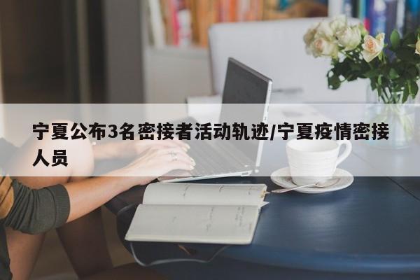 宁夏公布3名密接者活动轨迹/宁夏疫情密接人员