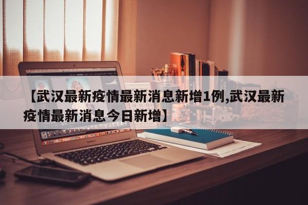 【武汉最新疫情最新消息新增1例,武汉最新疫情最新消息今日新增】