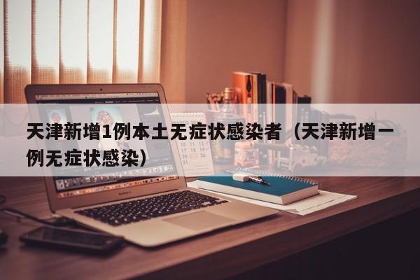 天津新增1例本土无症状感染者（天津新增一例无症状感染）