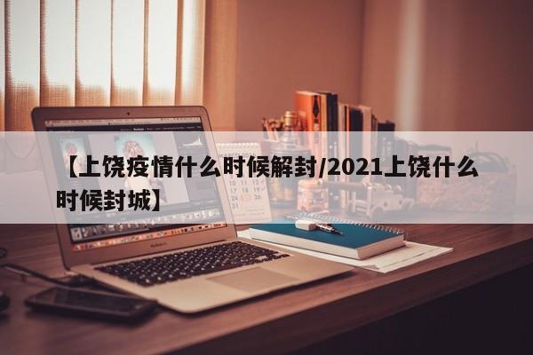 【上饶疫情什么时候解封/2021上饶什么时候封城】