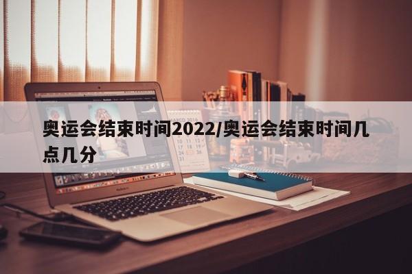 奥运会结束时间2022/奥运会结束时间几点几分