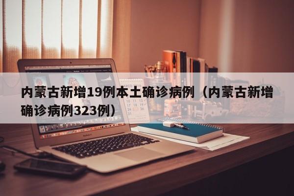 内蒙古新增19例本土确诊病例（内蒙古新增确诊病例323例）