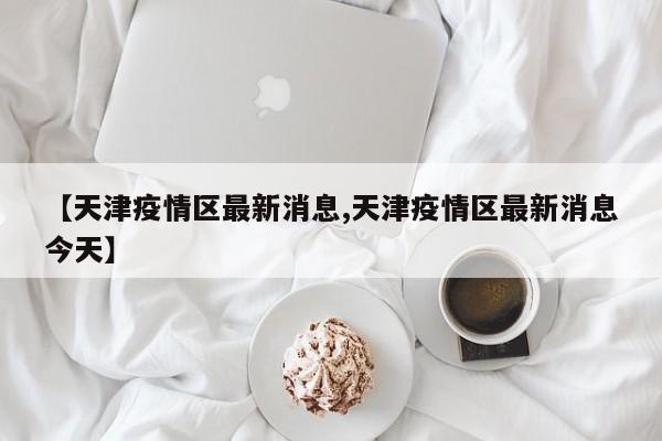 【天津疫情区最新消息,天津疫情区最新消息今天】