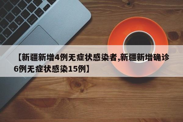 【新疆新增4例无症状感染者,新疆新增确诊6例无症状感染15例】