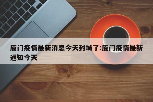 厦门疫情最新消息今天封城了:厦门疫情最新通知今天
