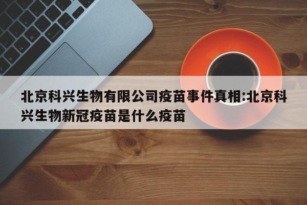 北京科兴生物有限公司疫苗事件真相:北京科兴生物新冠疫苗是什么疫苗