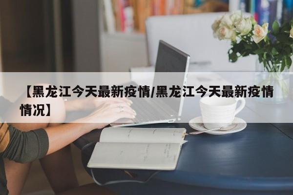 【黑龙江今天最新疫情/黑龙江今天最新疫情情况】