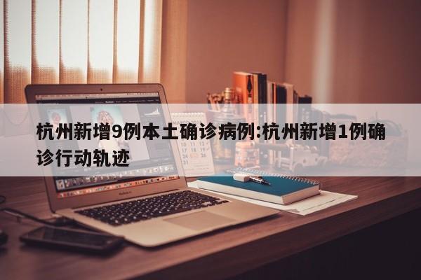 杭州新增9例本土确诊病例:杭州新增1例确诊行动轨迹