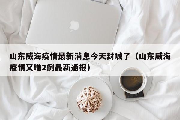 山东威海疫情最新消息今天封城了（山东威海疫情又增2例最新通报）