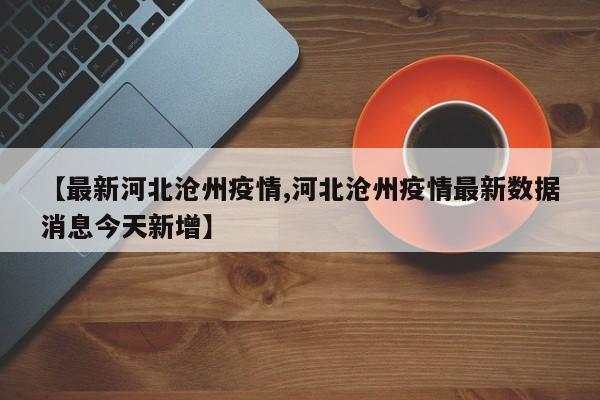 【最新河北沧州疫情,河北沧州疫情最新数据消息今天新增】