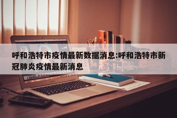 呼和浩特市疫情最新数据消息:呼和浩特市新冠肺炎疫情最新消息